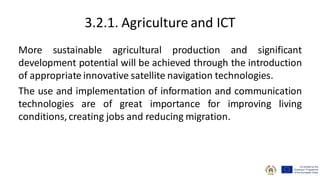 3.2.1. Agriculture and ICT
More sustainable agricultural production and significant
development potential will be achieved through the introduction
of appropriate innovative satellite navigation technologies.
The use and implementation of information and communication
technologies are of great importance for improving living
conditions, creating jobs and reducing migration.
 