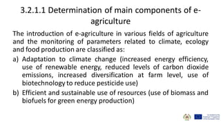 3.2.1.1 Determination of main components of e-
agriculture
The introduction of e-agriculture in various fields of agriculture
and the monitoring of parameters related to climate, ecology
and food production are classified as:
a) Adaptation to climate change (increased energy efficiency,
use of renewable energy, reduced levels of carbon dioxide
emissions, increased diversification at farm level, use of
biotechnology to reduce pesticide use)
b) Efficient and sustainable use of resources (use of biomass and
biofuels for green energy production)
 