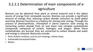 3.2.1.1 Determination of main components of e-
agriculture
Biomass can be obtained from plant or animal material and is the oldest
source of energy from renewable sources. Biomass can provide a significant
amount of energy, thus reducing carbon dioxide emissions to avoid global
warming. Biomass functions as a battery for storing solar energy. Through the
process of photosynthesis, chlorophyll in plants captures solar energy by
converting carbon dioxide from air and water into complex carbohydrate
compounds composed of carbon, hydrogen and oxygen. When these
carbohydrates are burned, they are converted to carbon dioxide and water
and energy is released. Resources include:
• Parts of plant residues, such as corn shavings, wheat straw;
• Sustainable harvested timber;
• Waste;
 