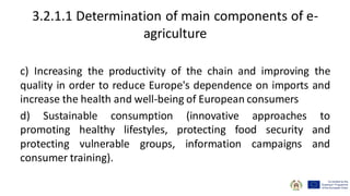 3.2.1.1 Determination of main components of e-
agriculture
c) Increasing the productivity of the chain and improving the
quality in order to reduce Europe's dependence on imports and
increase the health and well-being of European consumers
d) Sustainable consumption (innovative approaches to
promoting healthy lifestyles, protecting food security and
protecting vulnerable groups, information campaigns and
consumer training).
 