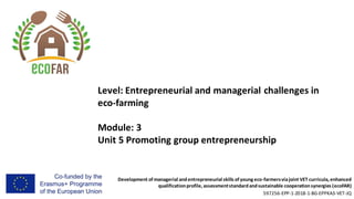 Development of managerial andentrepreneurial skills of young eco-farmersviajoint VET curricula, enhanced
qualificationprofile, assessmentstandardandsustainable cooperationsynergies (ecoFAR)
597256-EPP-1-2018-1-BG-EPPKA3-VET-JQ
Level: Entrepreneurial and managerial challenges in
eco-farming
Module: 3
Unit 5 Promoting group entrepreneurship
 