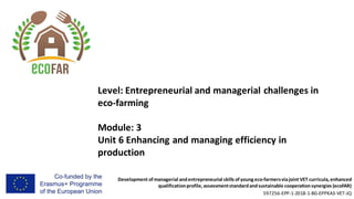 Development of managerial andentrepreneurial skills of young eco-farmersviajoint VET curricula, enhanced
qualificationprofile, assessmentstandardandsustainable cooperationsynergies (ecoFAR)
597256-EPP-1-2018-1-BG-EPPKA3-VET-JQ
Level: Entrepreneurial and managerial challenges in
eco-farming
Module: 3
Unit 6 Enhancing and managing efficiency in
production
 