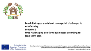Development of managerial andentrepreneurial skills of young eco-farmersviajoint VET curricula, enhanced
qualificationprofile, assessmentstandardandsustainable cooperationsynergies (ecoFAR)
597256-EPP-1-2018-1-BG-EPPKA3-VET-JQ
Level: Entrepreneurial and managerial challenges in
eco-farming
Module: 3
Unit 7 Managing eco-farm businesses according to
long-term plan
 