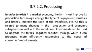 3.7.2.2. Processing
In order to exists in a market economy, the farm must improve its
production technology, change the type of equipment, varieties
and breeds, improve the skills of the workforce, etc. All this is
related to many changes in the production and economic
subsystems as well as in the social ones. Investments can be used
to upgrade the farm's logistical facilities through which it can
produced more efficiently, responding to the needs of
consumer’s requirements.
 