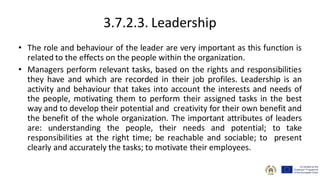 3.7.2.3. Leadership
• The role and behaviour of the leader are very important as this function is
related to the effects on the people within the organization.
• Managers perform relevant tasks, based on the rights and responsibilities
they have and which are recorded in their job profiles. Leadership is an
activity and behaviour that takes into account the interests and needs of
the people, motivating them to perform their assigned tasks in the best
way and to develop their potential and creativity for their own benefit and
the benefit of the whole organization. The important attributes of leaders
are: understanding the people, their needs and potential; to take
responsibilities at the right time; be reachable and sociable; to present
clearly and accurately the tasks; to motivate their employees.
 