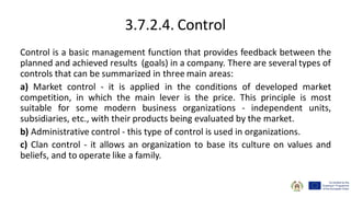 3.7.2.4. Control
Control is a basic management function that provides feedback between the
planned and achieved results (goals) in a company. There are several types of
controls that can be summarized in three main areas:
a) Market control - it is applied in the conditions of developed market
competition, in which the main lever is the price. This principle is most
suitable for some modern business organizations - independent units,
subsidiaries, etc., with their products being evaluated by the market.
b) Administrative control - this type of control is used in organizations.
c) Clan control - it allows an organization to base its culture on values and
beliefs, and to operate like a family.
 