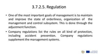3.7.2.5. Regulation
• One of the most important goals of management is to maintain
and improve the state of orderliness, organization of the
management and control subsystem. This is done through the
adjustment function.
• Company regulations list the rules on all kind of protection,
including accident prevention. Company regulations
supplement the management systems.
 