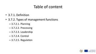 Table of content
• 3.7.1. Definition
• 3.7.2. Types of management functions
– 3.7.2.1. Planning
– 3.7.2.2. Processing
– 3.7.2.3. Leadership
– 3.7.2.4. Control
– 3.7.2.5. Regulation
 