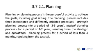 3.7.2.1. Planning
Planning or planning process is the purposeful activity to achieve
the goals, including goal setting. The planning process includes
three interrelated and differently oriented processes - strategic
planning process (for a period of 3-5 years), tactical planning
process - for a period of 1-2 years, resulting from the strategic
and operational planning process for a period of less than 3
months, resulting from the tactical.
 