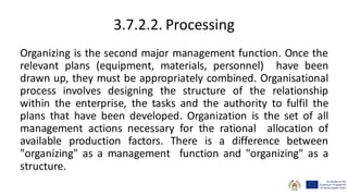 3.7.2.2. Processing
Organizing is the second major management function. Once the
relevant plans (equipment, materials, personnel) have been
drawn up, they must be appropriately combined. Organisational
process involves designing the structure of the relationship
within the enterprise, the tasks and the authority to fulfil the
plans that have been developed. Organization is the set of all
management actions necessary for the rational allocation of
available production factors. There is a difference between
"organizing" as a management function and "organizing" as a
structure.
 