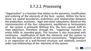 3.7.2.2. Processing
"Organization" is a function that relates to the dynamics, modification
and ordering of the elements of the farm system. Within the farm:
these are spatial boundaries, orderliness and relationships between
the production, economic, legal and social subsystems. Based on the
interconnection of the four subsystems, equilibrium or homeostasis
of the system is achieved. Without this, the farm cannot fulfil its
main objectives. Therefore, through the "organizing" function, an
entity fulfils its intended goals. This function is also associated with
continuous modification of both the elements and the system to
meet the requirements of the external environment. "Organization"
is an expression of a well-formed structure and relatively constant
order and relationships of the elements of the system.
 