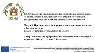 Развитие на управленски и предприемачески умения на младите еко-фермери чрез съвместни учебни програми за
професионално образование и обучение, подобряване на държавенобразователен стандарт, стандарти за оценка и
чрез създаване на синергични форми на устойчиво сътрудничество (ecoFAR)
597256-EPP-1-2018-1-BG-EPPKA3-VET-JQ
РП 5: Съвместна квалификационна програма за придобиване
на управленски и предприемачески умения от страна на
земеделските стопани в МСП в земеделските стопанства
Модул 3: Предприемачески и управленски предизвикателства
в био земеделието
Раздел 1 Устойчиво управление на земите
Автор: Национална професионална гимназия по ветеринарна
медицина “Иван П. Павлов”, България
 