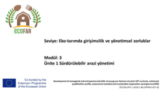 Developmentof managerial and entrepreneurialskills of young eco-farmers via joint VET curricula, enhanced
qualification profile, assessmentstandard and sustainable cooperation synergies (ecoFAR)
597256-EPP-1-2018-1-BG-EPPKA3-VET-JQ
Seviye: Eko-tarımda girişimcilik ve yönetimsel zorluklar
Modül: 3
Ünite 1 Sürdürülebilir arazi yönetimi
 