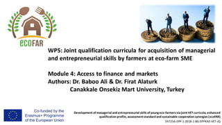 Development of managerial andentrepreneurial skills of young eco-farmersviajoint VET curricula, enhanced
qualificationprofile, assessmentstandardandsustainable cooperationsynergies (ecoFAR)
597256-EPP-1-2018-1-BG-EPPKA3-VET-JQ
WP5: Joint qualification curricula for acquisition of managerial
and entrepreneurial skills by farmers at eco-farm SME
Module 4: Access to finance and markets
Authors: Dr. Baboo Ali & Dr. Firat Alaturk
Canakkale Onsekiz Mart University, Turkey
 