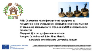 Развитие на управленски и предприемачески умения на младите еко-фермери чрез съвместни учебнипрограми за
професионално образование и обучение, подобряване на държавенобразователен стандарт, стандарти за оценка и
чрез създаване на синергични форми на устойчиво сътрудничество (ecoFAR)
597256-EPP-1-2018-1-BG-EPPKA3-VET-JQ
РП5: Съвместна квалификационна програма за
придобиване на управленски и предприемачески умения
от страна на земеделските стопани в МСП в земеделските
стопанства
Модул 4: Достъп до финанси и пазари
Автори: Dr. Baboo Ali & Dr. Firat Alaturk
Canakkale Onsekiz Mart University, Турция
 