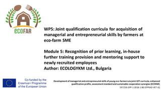 Development of managerial andentrepreneurial skills of young eco-farmersviajoint VET curricula, enhanced
qualificationprofile, assessmentstandardandsustainable cooperationsynergies (ECOFAR)
597256-EPP-1-2018-1-BG-EPPKA3-VET-JQ
WP5: Joint qualification curricula for acquisition of
managerial and entrepreneurial skills by farmers at
eco-farm SME
Module 5: Recognition of prior learning, in-house
further training provision and mentoring support to
newly recruited employees
Author: ECOLOGYKM Ltd., Bulgaria
 