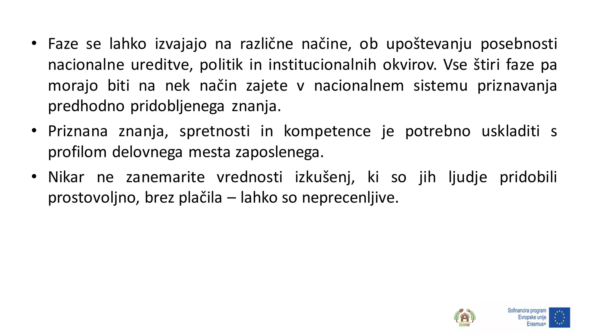 • Faze se lahko izvajajo na različne načine, ob upoštevanju posebnosti
nacionalne ureditve, politik in institucionalnih okvirov. Vse štiri faze pa
morajo biti na nek način zajete v nacionalnem sistemu priznavanja
predhodno pridobljenega znanja.
• Priznana znanja, spretnosti in kompetence je potrebno uskladiti s
profilom delovnega mesta zaposlenega.
• Nikar ne zanemarite vrednosti izkušenj, ki so jih ljudje pridobili
prostovoljno, brez plačila – lahko so neprecenljive.
 