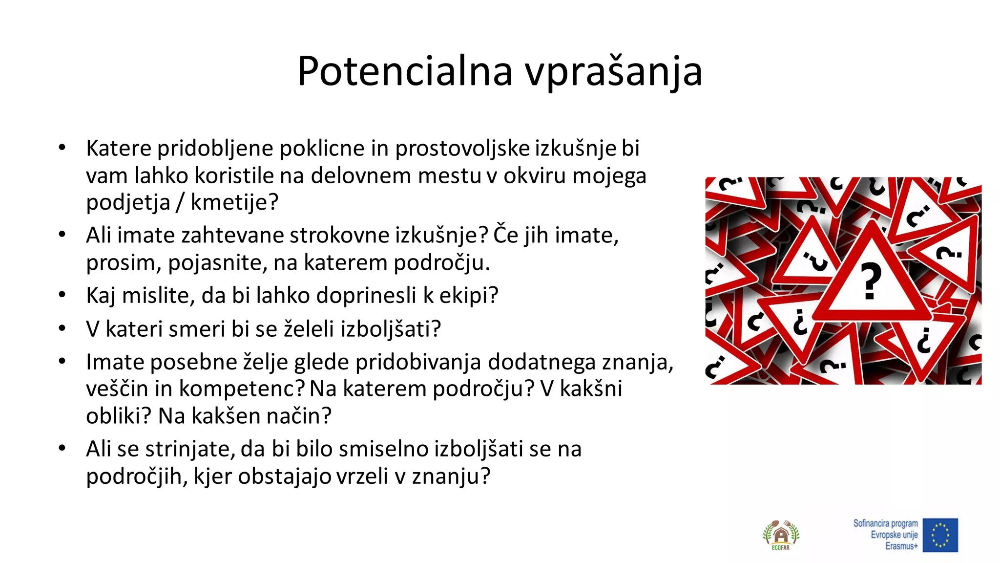 Potencialna vprašanja
• Katere pridobljene poklicne in prostovoljske izkušnje bi
vam lahko koristile na delovnem mestu v okviru mojega
podjetja / kmetije?
• Ali imate zahtevane strokovne izkušnje? Če jih imate,
prosim, pojasnite, na katerem področju.
• Kaj mislite, da bi lahko doprinesli k ekipi?
• V kateri smeri bi se želeli izboljšati?
• Imate posebne želje glede pridobivanja dodatnega znanja,
veščin in kompetenc?Na katerem področju? V kakšni
obliki? Na kakšen način?
• Ali se strinjate, da bi bilo smiselno izboljšati se na
področjih, kjer obstajajo vrzeli v znanju?
 