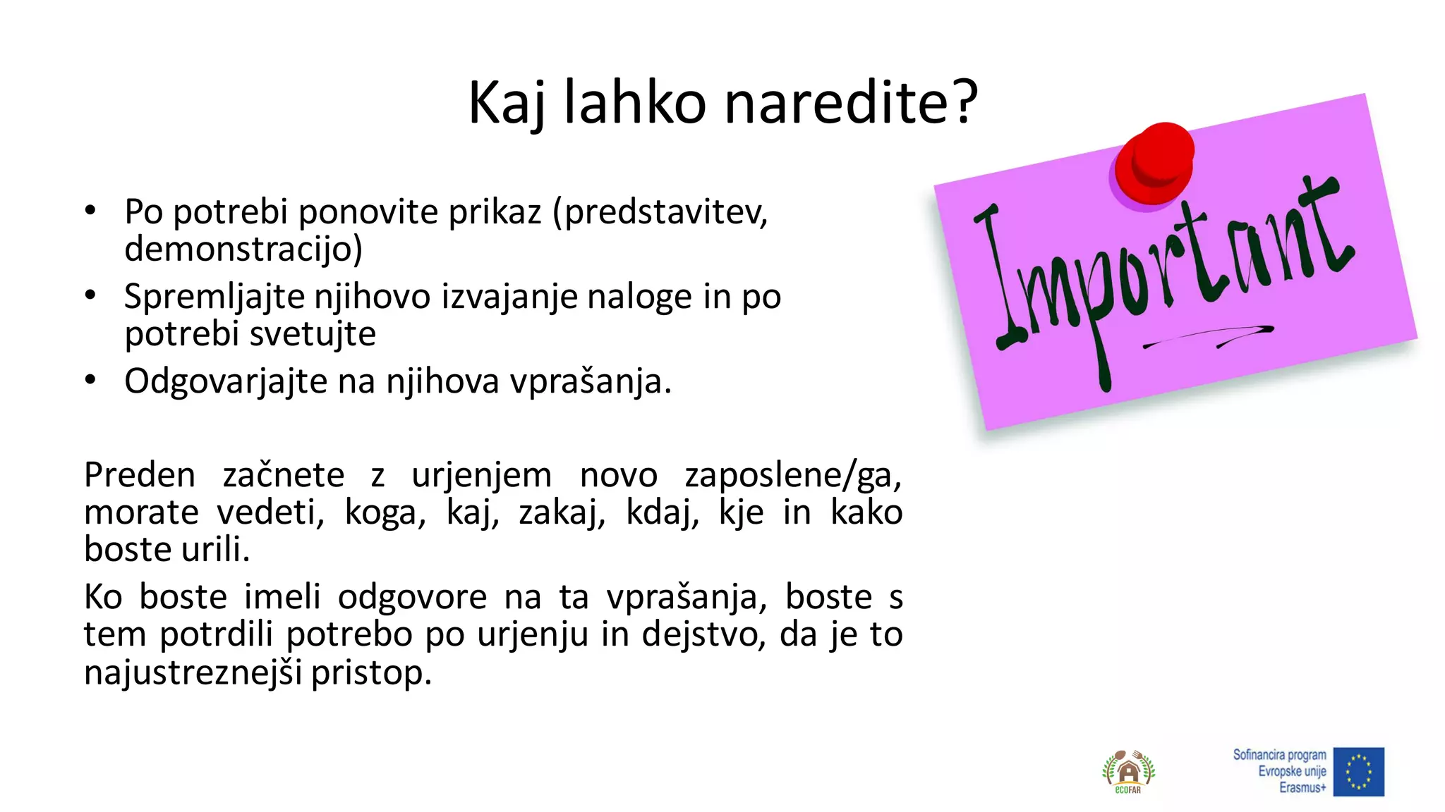 Kaj lahko naredite?
• Po potrebi ponovite prikaz (predstavitev,
demonstracijo)
• Spremljajte njihovo izvajanje naloge in po
potrebi svetujte
• Odgovarjajte na njihova vprašanja.
Preden začnete z urjenjem novo zaposlene/ga,
morate vedeti, koga, kaj, zakaj, kdaj, kje in kako
boste urili.
Ko boste imeli odgovore na ta vprašanja, boste s
tem potrdili potrebo po urjenju in dejstvo, da je to
najustreznejši pristop.
 