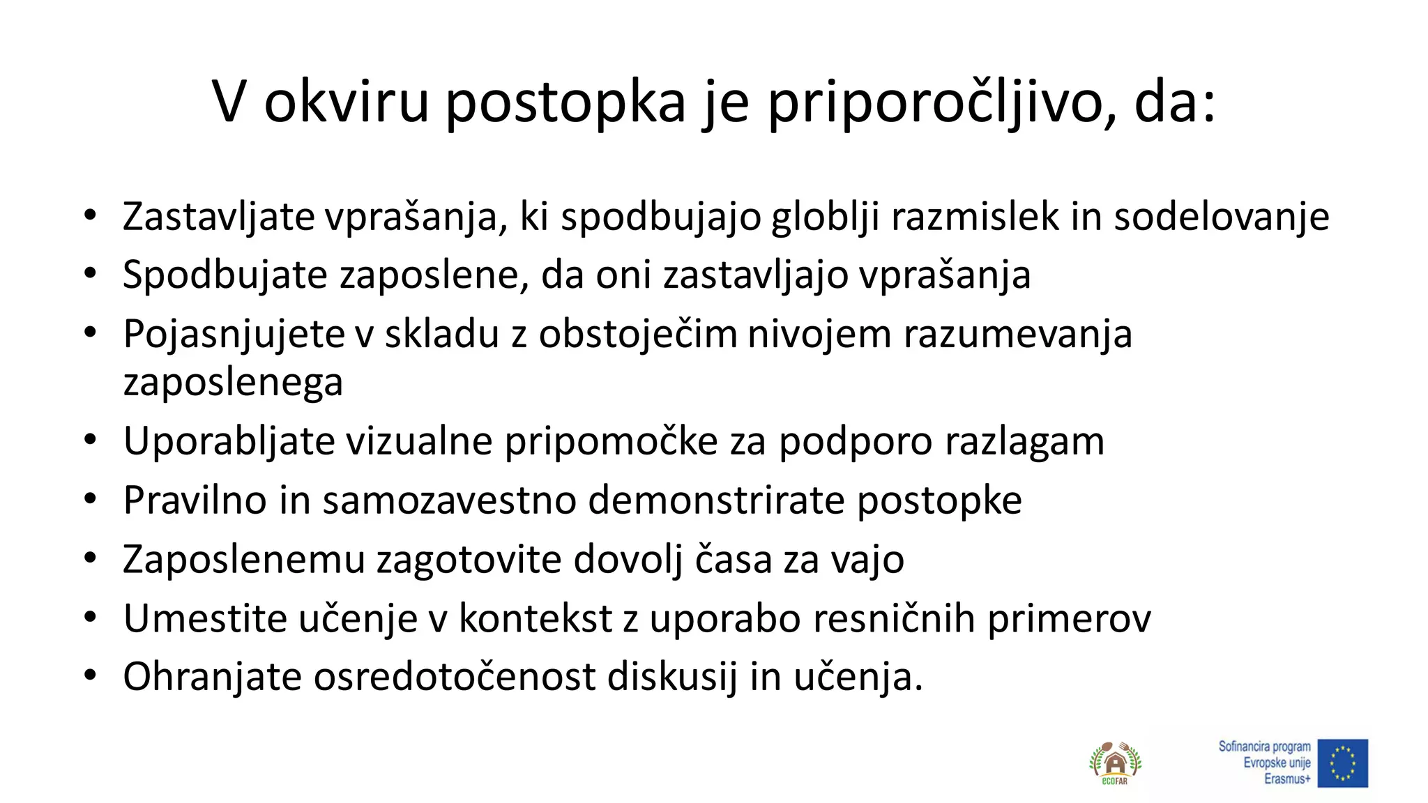 V okviru postopka je priporočljivo, da:
• Zastavljate vprašanja, ki spodbujajo globlji razmislek in sodelovanje
• Spodbujate zaposlene, da oni zastavljajo vprašanja
• Pojasnjujete v skladu z obstoječim nivojem razumevanja
zaposlenega
• Uporabljate vizualne pripomočke za podporo razlagam
• Pravilno in samozavestno demonstrirate postopke
• Zaposlenemu zagotovite dovolj časa za vajo
• Umestite učenje v kontekst z uporabo resničnih primerov
• Ohranjate osredotočenost diskusij in učenja.
 