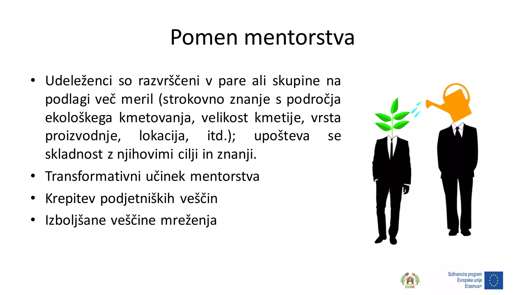 Pomen mentorstva
• Udeleženci so razvrščeni v pare ali skupine na
podlagi več meril (strokovno znanje s področja
ekološkega kmetovanja, velikost kmetije, vrsta
proizvodnje, lokacija, itd.); upošteva se
skladnost z njihovimi cilji in znanji.
• Transformativni učinek mentorstva
• Krepitev podjetniških veščin
• Izboljšane veščine mreženja
 