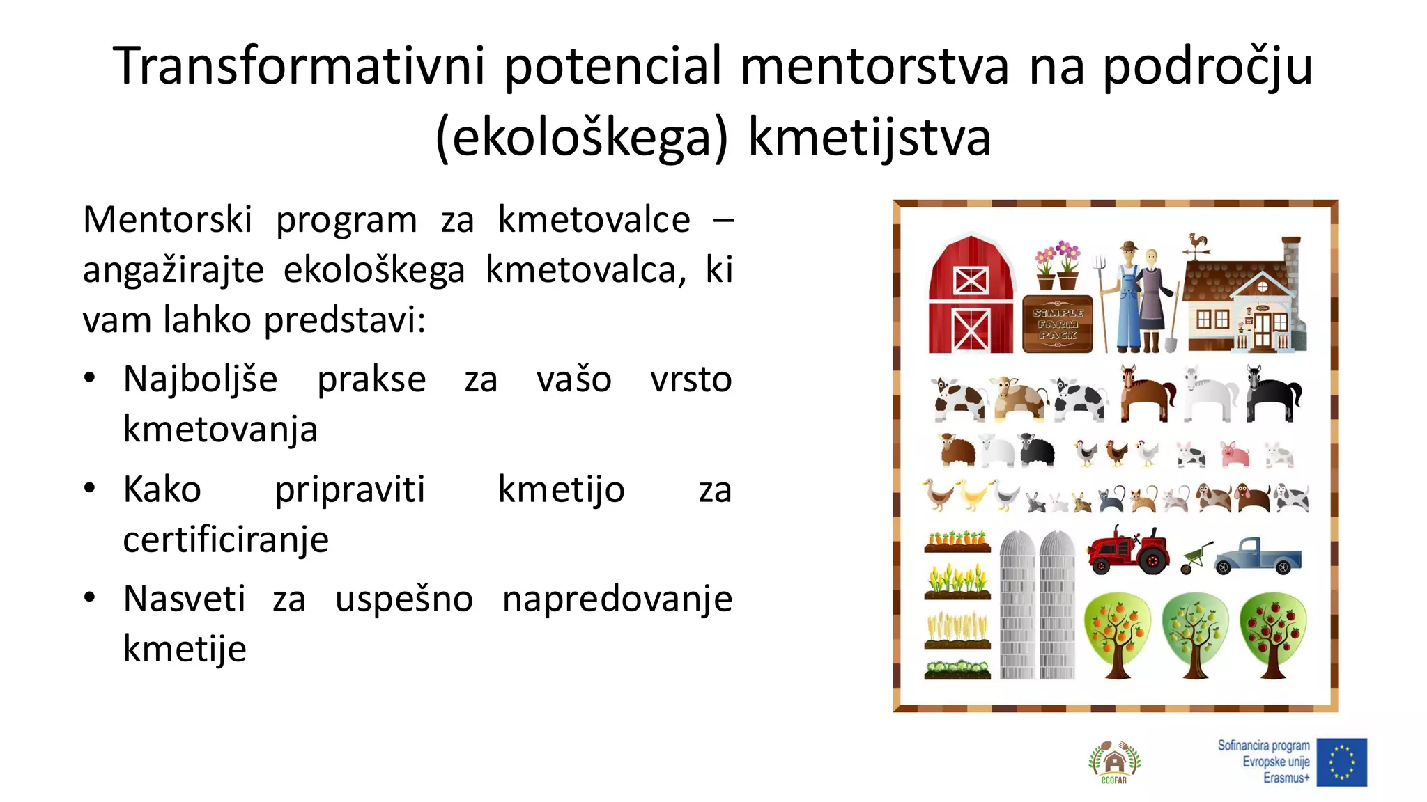 Transformativni potencial mentorstva na področju
(ekološkega) kmetijstva
Mentorski program za kmetovalce –
angažirajte ekološkega kmetovalca, ki
vam lahko predstavi:
• Najboljše prakse za vašo vrsto
kmetovanja
• Kako pripraviti kmetijo za
certificiranje
• Nasveti za uspešno napredovanje
kmetije
 