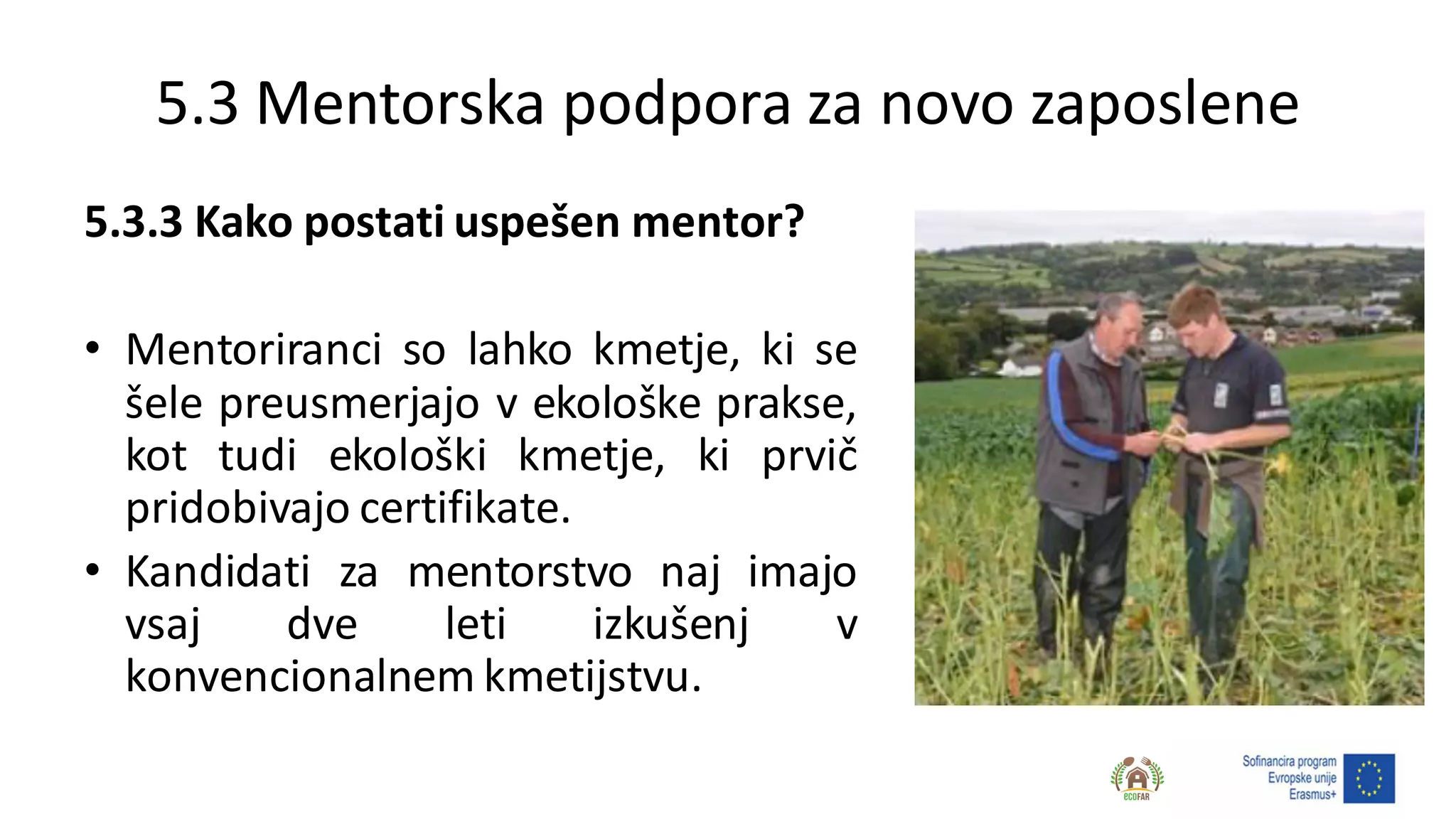 5.3 Mentorska podpora za novo zaposlene
5.3.3 Kako postati uspešen mentor?
• Mentoriranci so lahko kmetje, ki se
šele preusmerjajo v ekološke prakse,
kot tudi ekološki kmetje, ki prvič
pridobivajo certifikate.
• Kandidati za mentorstvo naj imajo
vsaj dve leti izkušenj v
konvencionalnem kmetijstvu.
 