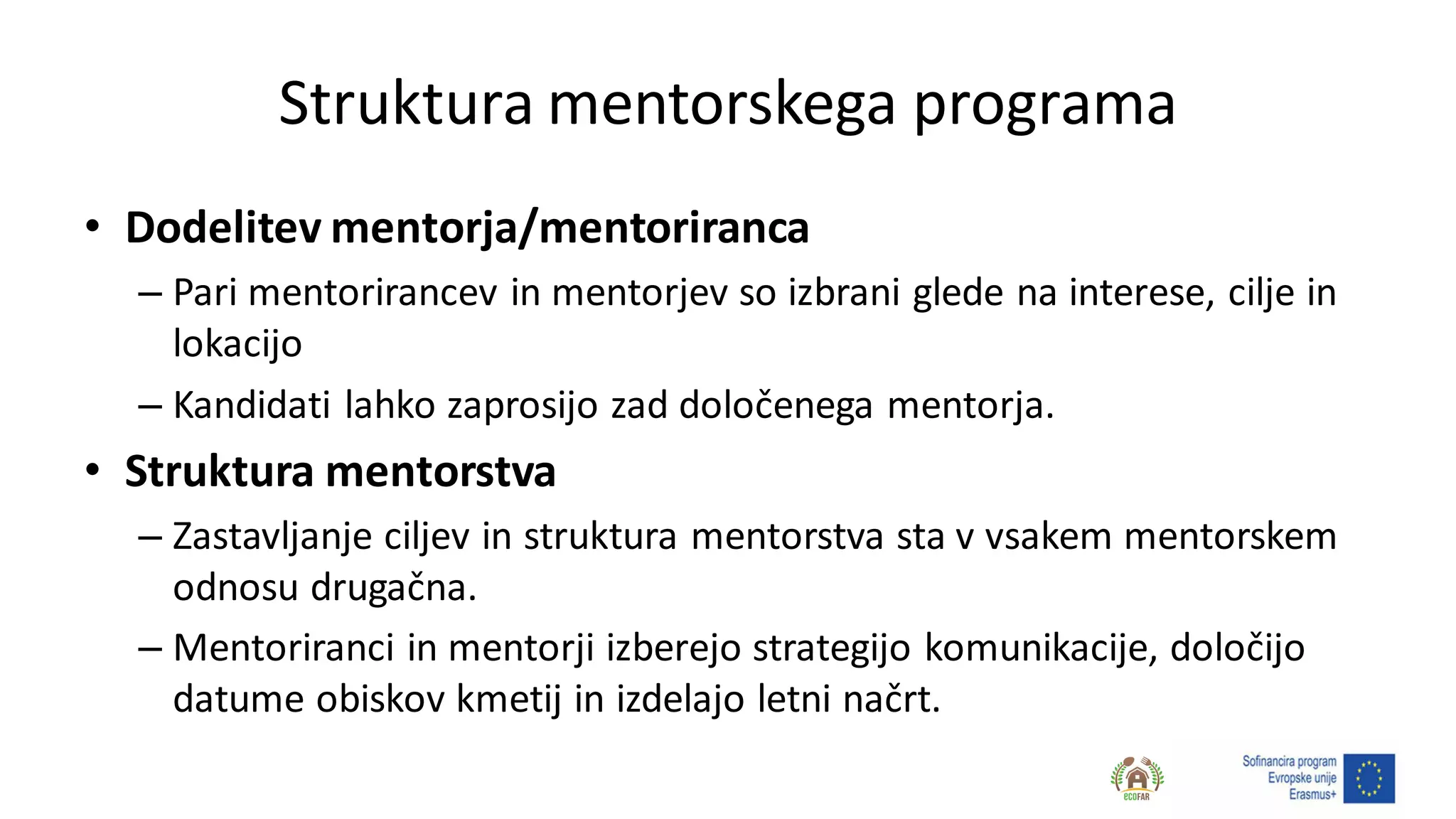 Struktura mentorskega programa
• Dodelitev mentorja/mentoriranca
– Pari mentorirancev in mentorjev so izbrani glede na interese, cilje in
lokacijo
– Kandidati lahko zaprosijo zad določenega mentorja.
• Struktura mentorstva
– Zastavljanje ciljev in struktura mentorstva sta v vsakem mentorskem
odnosu drugačna.
– Mentoriranci in mentorji izberejo strategijo komunikacije, določijo
datume obiskov kmetij in izdelajo letni načrt.
 
