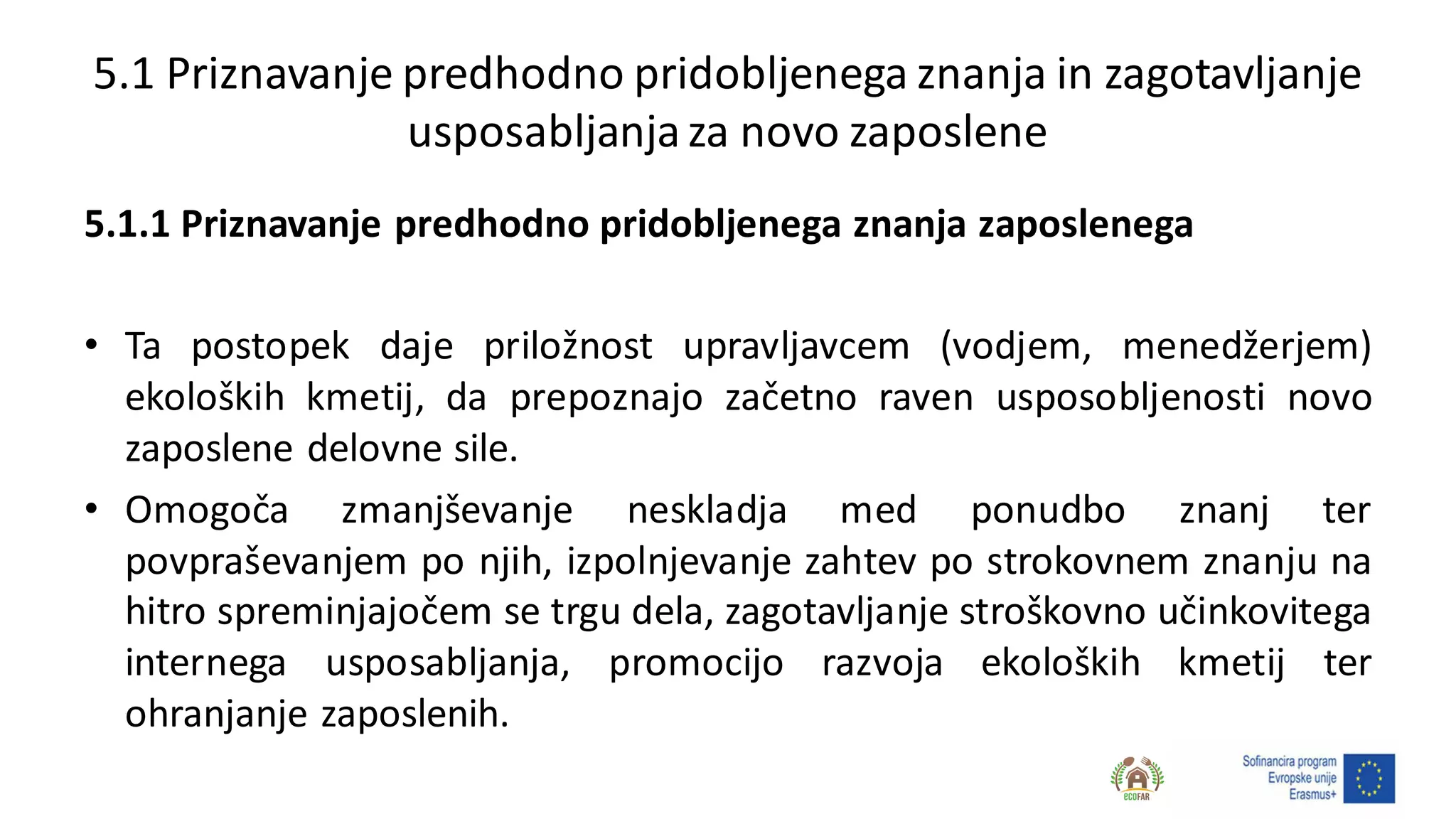 5.1 Priznavanje predhodno pridobljenega znanja in zagotavljanje
usposabljanjaza novo zaposlene
5.1.1 Priznavanje predhodno pridobljenega znanja zaposlenega
• Ta postopek daje priložnost upravljavcem (vodjem, menedžerjem)
ekoloških kmetij, da prepoznajo začetno raven usposobljenosti novo
zaposlene delovne sile.
• Omogoča zmanjševanje neskladja med ponudbo znanj ter
povpraševanjem po njih, izpolnjevanje zahtev po strokovnem znanju na
hitro spreminjajočem se trgu dela, zagotavljanje stroškovno učinkovitega
internega usposabljanja, promocijo razvoja ekoloških kmetij ter
ohranjanje zaposlenih.
 