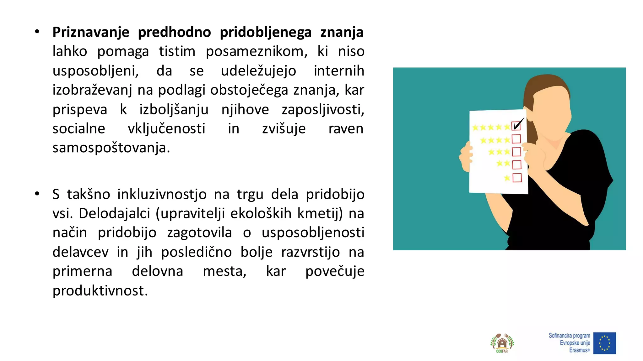 • Priznavanje predhodno pridobljenega znanja
lahko pomaga tistim posameznikom, ki niso
usposobljeni, da se udeležujejo internih
izobraževanj na podlagi obstoječega znanja, kar
prispeva k izboljšanju njihove zaposljivosti,
socialne vključenosti in zvišuje raven
samospoštovanja.
• S takšno inkluzivnostjo na trgu dela pridobijo
vsi. Delodajalci (upravitelji ekoloških kmetij) na
način pridobijo zagotovila o usposobljenosti
delavcev in jih posledično bolje razvrstijo na
primerna delovna mesta, kar povečuje
produktivnost.
 