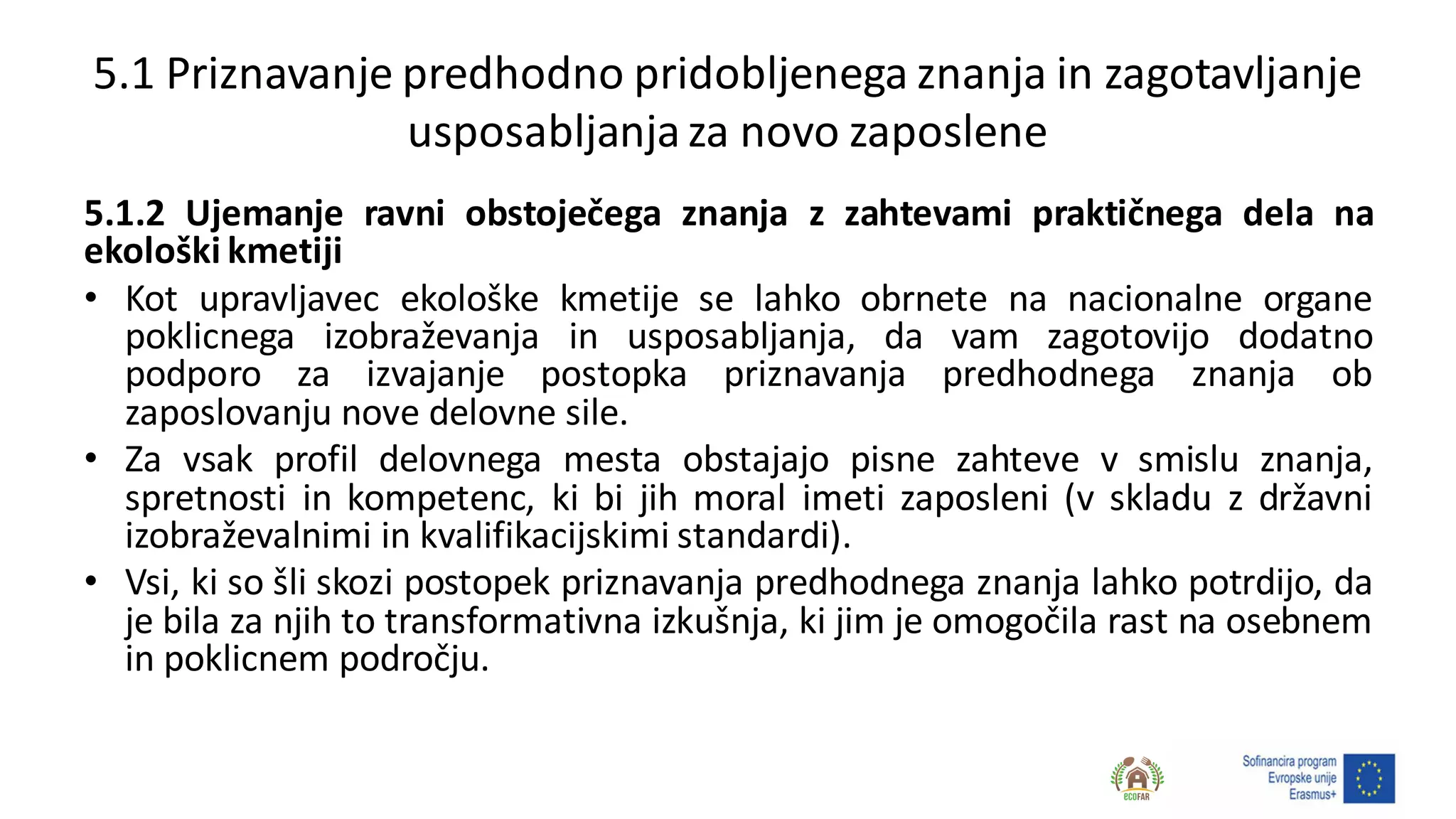5.1 Priznavanje predhodno pridobljenega znanja in zagotavljanje
usposabljanjaza novo zaposlene
5.1.2 Ujemanje ravni obstoječega znanja z zahtevami praktičnega dela na
ekološki kmetiji
• Kot upravljavec ekološke kmetije se lahko obrnete na nacionalne organe
poklicnega izobraževanja in usposabljanja, da vam zagotovijo dodatno
podporo za izvajanje postopka priznavanja predhodnega znanja ob
zaposlovanju nove delovne sile.
• Za vsak profil delovnega mesta obstajajo pisne zahteve v smislu znanja,
spretnosti in kompetenc, ki bi jih moral imeti zaposleni (v skladu z državni
izobraževalnimi in kvalifikacijskimi standardi).
• Vsi, ki so šli skozi postopek priznavanja predhodnega znanja lahko potrdijo, da
je bila za njih to transformativna izkušnja, ki jim je omogočila rast na osebnem
in poklicnem področju.
 