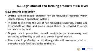 6.1.1 Organic production
• Organic farming should primarily rely on renewable resources within
locally organized agricultural systems.
• In order to minimize the use of non-renewable resources, wastes and
by-products of plant and animal origin should be recycled to return
nutrients to the land.
• Organic plant production should contribute to maintaining and
enhancing soil fertility as well as to preventing soil erosion.
• Plants should preferably be fed through the soil eco-system and not
through soluble fertilizers added to the soil.
6.1 Legislation of eco-farming products at EU level
 