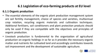 6.1.1 Organic production
• The essential elements of the organic plant production management system
are soil fertility management, choice of species and varieties, multiannual
crop rotation, recycling organic materials and cultivation techniques.
Additional fertilizers, soil conditioners and plant protection products should
only be used if they are compatible with the objectives and principles of
organic production.
• Livestock production is fundamental to the organization of agricultural
production on organic holdings in so far as it provides the necessary organic
matter and nutrients for cultivated land and accordingly contributes towards
soil improvement and the development of sustainable agriculture.
6.1 Legislation of eco-farming products at EU level
 