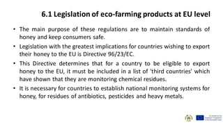 • The main purpose of these regulations are to maintain standards of
honey and keep consumers safe.
• Legislation with the greatest implications for countries wishing to export
their honey to the EU is Directive 96/23/EC.
• This Directive determines that for a country to be eligible to export
honey to the EU, it must be included in a list of 'third countries' which
have shown that they are monitoring chemical residues.
• It is necessary for countries to establish national monitoring systems for
honey, for residues of antibiotics, pesticides and heavy metals.
6.1 Legislation of eco-farming products at EU level
 