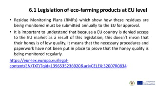 • Residue Monitoring Plans (RMPs) which show how these residues are
being monitored must be submitted annually to the EU for approval.
• It is important to understand that because a EU country is denied access
to the EU market as a result of this legislation, this doesn’t mean that
their honey is of low quality. It means that the necessary procedures and
paperwork have not been put in place to prove that the honey quality is
being monitored regularly.
https://eur-lex.europa.eu/legal-
content/EN/TXT/?qid=1396535236920&uri=CELEX:32007R0834
6.1 Legislation of eco-farming products at EU level
 