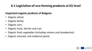 Important organic products of Bulgaria
• Organic wheat
• Organic barley
• Organic corn
• Organic fruits, berries and nuts
• Organic fresh vegetables (including melons and strawberries)
• Organic aromatic and medicinal plants
6.1 Legislation of eco-farming products at EU level
 