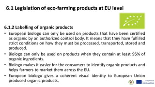 6.1.2 Labelling of organic products
• European biologo can only be used on products that have been certified
as organic by an authorized control body. It means that they have fulfilled
strict conditions on how they must be processed, transported, stored and
produced.
• Biologo can only be used on products when they contain at least 95% of
organic ingredients.
• Biologo makes it easier for the consumers to identify organic products and
helps farmers to market them across the EU.
• European biologo gives a coherent visual identity to European Union
produced organic products.
6.1 Legislation of eco-farming products at EU level
 