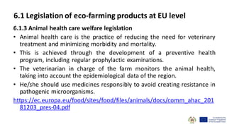6.1.3 Animal health care welfare legislation
• Animal health care is the practice of reducing the need for veterinary
treatment and minimizing morbidity and mortality.
• This is achieved through the development of a preventive health
program, including regular prophylactic examinations.
• The veterinarian in charge of the farm monitors the animal health,
taking into account the epidemiological data of the region.
• He/she should use medicines responsibly to avoid creating resistance in
pathogenic microorganisms.
https://ec.europa.eu/food/sites/food/files/animals/docs/comm_ahac_201
81203_pres-04.pdf
6.1 Legislation of eco-farming products at EU level
 