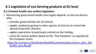 6.1.3 Animal health care welfare legislation
• Maintaining good animal health also largely depends on the eco-farmer
who,
– provides good nutrition for all animals.
– applies rotational grazing to other species of animals to control the
spread of parasitic diseases.
– applies quarantine to purchased animals on the holding.
– caters for animal welfare based on the "five freedoms" as required by
the European Union.
https://ec.europa.eu/food/sites/food/files/animals/docs/comm_ahac_201
81203_pres-04.pdf
6.1 Legislation of eco-farming products at EU level
 
