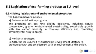 6.1.4 Safety legislation and environmental protection
• The basic framework includes:
a) Environmental action programs
The programs set out nine priority objectives, including: nature
conservation, greater environmental sustainability, sustainable growth
with low carbon intensity in resource efficiency and combating
environmental risks to health.
b) Horizontal strategies
In 2001, the EU launched its Sustainable Development Strategy to
promote growth and employment with an environmental dimension.
6.1 Legislation of eco-farming products at EU level
 