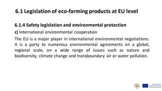 6.1.4 Safety legislation and environmental protection
c) International environmental cooperation
The EU is a major player in international environmental negotiations.
It is a party to numerous environmental agreements on a global,
regional scale, on a wide range of issues such as nature and
biodiversity, climate change and transboundary air or water pollution.
6.1 Legislation of eco-farming products at EU level
 