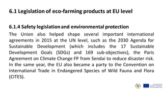 6.1.4 Safety legislationand environmental protection
The Union also helped shape several important international
agreements in 2015 at the UN level, such as the 2030 Agenda for
Sustainable Development (which includes the 17 Sustainable
Development Goals (SDGs) and 169 sub-objectives), the Paris
Agreement on Climate Change FP from Sendai to reduce disaster risk.
In the same year, the EU also became a party to the Convention on
International Trade in Endangered Species of Wild Fauna and Flora
(CITES).
6.1 Legislation of eco-farming products at EU level
 