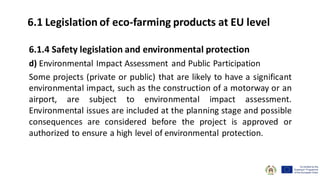6.1.4 Safety legislation and environmental protection
d) Environmental Impact Assessment and Public Participation
Some projects (private or public) that are likely to have a significant
environmental impact, such as the construction of a motorway or an
airport, are subject to environmental impact assessment.
Environmental issues are included at the planning stage and possible
consequences are considered before the project is approved or
authorized to ensure a high level of environmental protection.
6.1 Legislation of eco-farming products at EU level
 