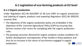 6.1.1 Organic production
Under Regulation (EC) № 834/2007 of 28 June 2007 on organic production
and labeling of organic products and repealing Regulation (EEC) № 2092/91
assumes that:
• The objectives of the organic production policy are embedded in the
objectives of the Common Agricultural Policy (CAP) by ensuring that
farmers receive a fair return for complying with the organic production
rules.
• The growing consumer demand for organic products creates conditions for
further development and expansion of the market in those products and
thus for an increase in the return of eco-farmers engaged in organic
production.
6.1 Legislation of eco-farming products at EU level
 