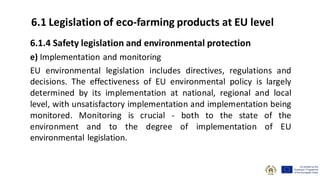 6.1.4 Safety legislation and environmental protection
e) Implementation and monitoring
EU environmental legislation includes directives, regulations and
decisions. The effectiveness of EU environmental policy is largely
determined by its implementation at national, regional and local
level, with unsatisfactory implementation and implementation being
monitored. Monitoring is crucial - both to the state of the
environment and to the degree of implementation of EU
environmental legislation.
6.1 Legislation of eco-farming products at EU level
 