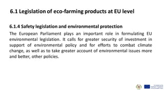 6.1.4 Safety legislation and environmental protection
The European Parliament plays an important role in formulating EU
environmental legislation. It calls for greater security of investment in
support of environmental policy and for efforts to combat climate
change, as well as to take greater account of environmental issues more
and better, other policies.
6.1 Legislation of eco-farming products at EU level
 