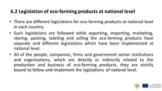 6.2 Legislation of eco-farming products at national level
• There are different legislations for eco-farming products at national level
in each country.
• Such legislations are followed while exporting, importing, marketing,
storing, packing, labeling and selling the eco-farming products have
separate and different legislations which have been implemented at
national level.
• All of the people, companies, firms and government sector institutions
and organizations, which are directly or indirectly related to the
production and business of eco-farming products, they are strictly
bound to follow and implement the legislations of national level.
 