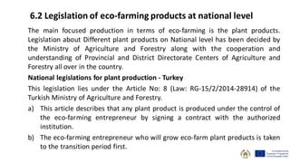 The main focused production in terms of eco-farming is the plant products.
Legislation about Different plant products on National level has been decided by
the Ministry of Agriculture and Forestry along with the cooperation and
understanding of Provincial and District Directorate Centers of Agriculture and
Forestry all over in the country.
National legislations for plant production - Turkey
This legislation lies under the Article No: 8 (Law: RG-15/2/2014-28914) of the
Turkish Ministry of Agriculture and Forestry.
a) This article describes that any plant product is produced under the control of
the eco-farming entrepreneur by signing a contract with the authorized
institution.
b) The eco-farming entrepreneur who will grow eco-farm plant products is taken
to the transition period first.
6.2 Legislation of eco-farming products at national level
 