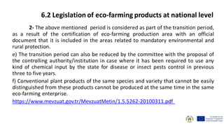 2- The above mentioned period is considered as part of the transition period,
as a result of the certification of eco-farming production area with an official
document that it is included in the areas related to mandatory environmental and
rural protection.
e) The transition period can also be reduced by the committee with the proposal of
the controlling authority/institution in case where it has been required to use any
kind of chemical input by the state for disease or insect pests control in previous
three to five years.
f) Conventional plant products of the same species and variety that cannot be easily
distinguished from these products cannot be produced at the same time in the same
eco-farming enterprise.
https://www.mevzuat.gov.tr/MevzuatMetin/1.5.5262-20100311.pdf
6.2 Legislation of eco-farming products at national level
 