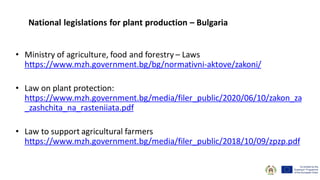 • Ministry of agriculture, food and forestry – Laws
https://www.mzh.government.bg/bg/normativni-aktove/zakoni/
• Law on plant protection:
https://www.mzh.government.bg/media/filer_public/2020/06/10/zakon_za
_zashchita_na_rasteniiata.pdf
• Law to support agricultural farmers
https://www.mzh.government.bg/media/filer_public/2018/10/09/zpzp.pdf
National legislations for plant production – Bulgaria
 